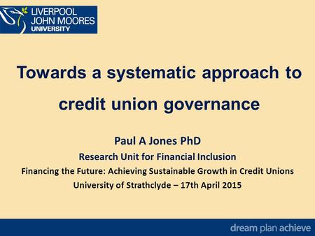 Towards a systematic approach to credit union governance Paul A Jones PhD Research Unit for Financial Inclusion Financing the Future: Achieving Sustainable.