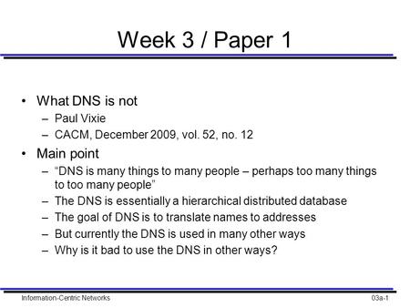 Information-Centric Networks03a-1 Week 3 / Paper 1 What DNS is not –Paul Vixie –CACM, December 2009, vol. 52, no. 12 Main point –“DNS is many things to.