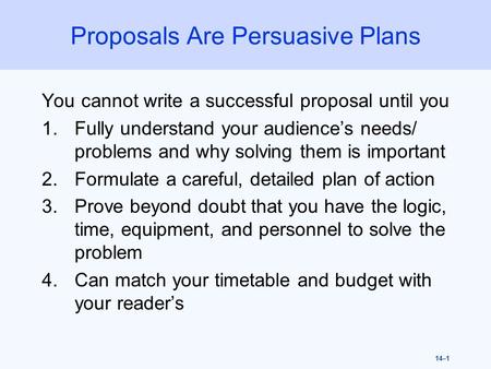 14–1 Proposals Are Persuasive Plans You cannot write a successful proposal until you 1.Fully understand your audience’s needs/ problems and why solving.
