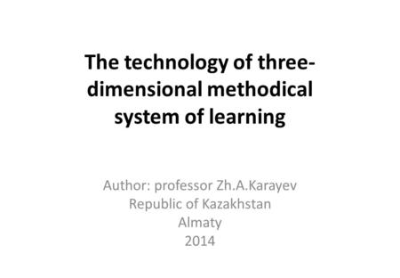 The technology of three- dimensional methodical system of learning Author: professor Zh.A.Karayev Republic of Kazakhstan Almaty 2014.
