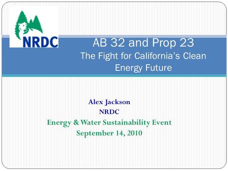 Alex Jackson NRDC Energy & Water Sustainability Event September 14, 2010 AB 32 and Prop 23 The Fight for California’s Clean Energy Future.