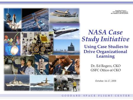 G O D D A R D S P A C E F L I G H T C E N T E R NASA Case Study Initiative Using Case Studies to Drive Organizational Learning Dr. Ed Rogers, CKO GSFC.