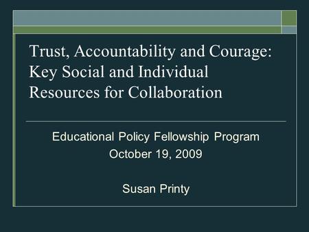 Trust, Accountability and Courage: Key Social and Individual Resources for Collaboration Educational Policy Fellowship Program October 19, 2009 Susan Printy.