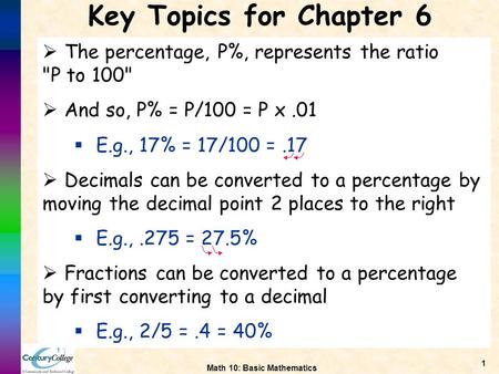 Math 10: Basic Mathematics 1 Key Topics for Chapter 6  The percentage, P%, represents the ratio P to 100  And so, P% = P/100 = P x.01  E.g., 17% =