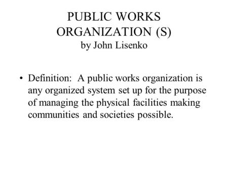 PUBLIC WORKS ORGANIZATION (S) by John Lisenko Definition: A public works organization is any organized system set up for the purpose of managing the physical.