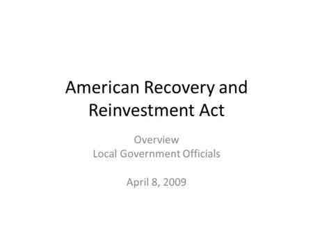 American Recovery and Reinvestment Act Overview Local Government Officials April 8, 2009.