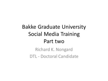 Bakke Graduate University Social Media Training Part two Richard K. Nongard DTL - Doctoral Candidate.
