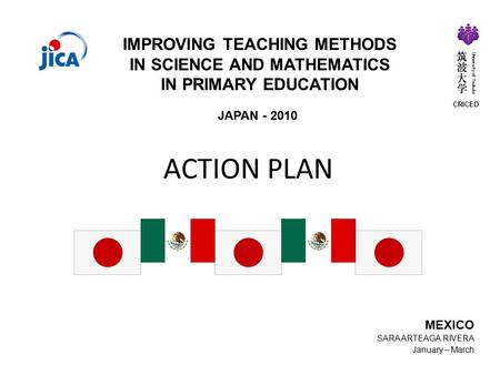 ACTION PLAN JAPAN - 2010 IMPROVING TEACHING METHODS IN SCIENCE AND MATHEMATICS IN PRIMARY EDUCATION MEXICO SARA ARTEAGA RIVERA January – March CRICED University.