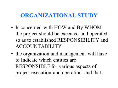 ORGANIZATIONAL STUDY Is concerned with HOW and By WHOM the project should be executed and operated so as to established RESPONSIBILITY and ACCOUNTABILITY.