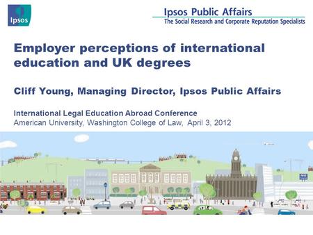 Employer perceptions of international education and UK degrees Cliff Young, Managing Director, Ipsos Public Affairs International Legal Education Abroad.