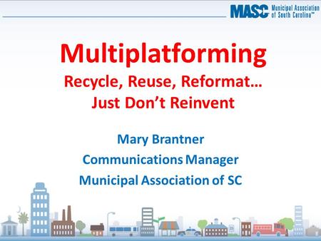 Multiplatforming Recycle, Reuse, Reformat… Just Don’t Reinvent Mary Brantner Communications Manager Municipal Association of SC.