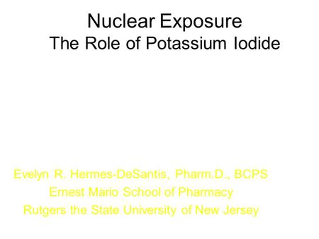 Nuclear Exposure The Role of Potassium Iodide Evelyn R. Hermes-DeSantis, Pharm.D., BCPS Ernest Mario School of Pharmacy Rutgers the State University of.