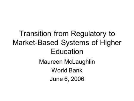 Transition from Regulatory to Market-Based Systems of Higher Education Maureen McLaughlin World Bank June 6, 2006.