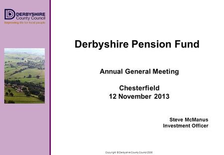 Copyright © Derbyshire County Council 2006 Derbyshire Pension Fund Annual General Meeting Chesterfield 12 November 2013 Steve McManus Investment Officer.