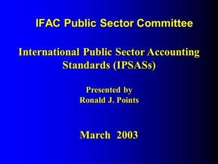 IFAC Public Sector Committee International Public Sector Accounting Standards (IPSASs) Presented by Ronald J. Points March 2003.