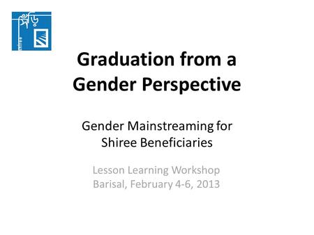 Graduation from a Gender Perspective Gender Mainstreaming for Shiree Beneficiaries Lesson Learning Workshop Barisal, February 4-6, 2013.