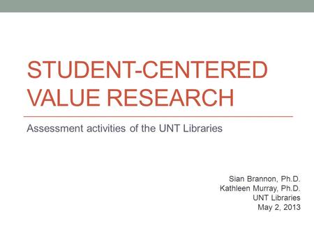 STUDENT-CENTERED VALUE RESEARCH Assessment activities of the UNT Libraries Sian Brannon, Ph.D. Kathleen Murray, Ph.D. UNT Libraries May 2, 2013.