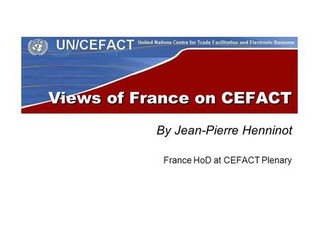Views of France on CEFACT By Jean-Pierre Henninot France HoD at CEFACT Plenary.