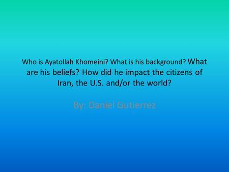 Who is Ayatollah Khomeini? What is his background? What are his beliefs? How did he impact the citizens of Iran, the U.S. and/or the world? By: Daniel.