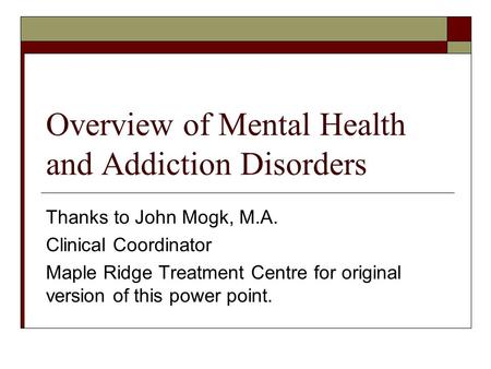 Overview of Mental Health and Addiction Disorders Thanks to John Mogk, M.A. Clinical Coordinator Maple Ridge Treatment Centre for original version of this.