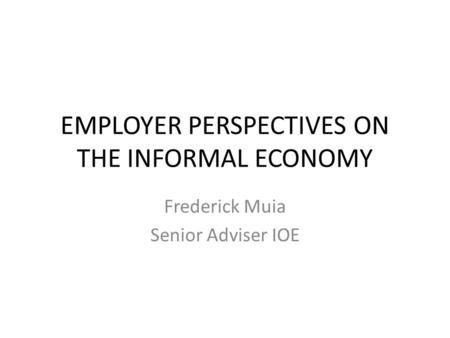 EMPLOYER PERSPECTIVES ON THE INFORMAL ECONOMY Frederick Muia Senior Adviser IOE.