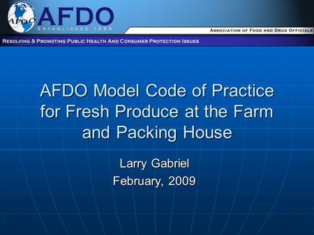 AFDO Model Code of Practice for Fresh Produce at the Farm and Packing House Larry Gabriel February, 2009.