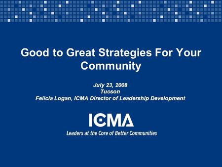 Good to Great Strategies For Your Community July 23, 2008 Tucson Felicia Logan, ICMA Director of Leadership Development.