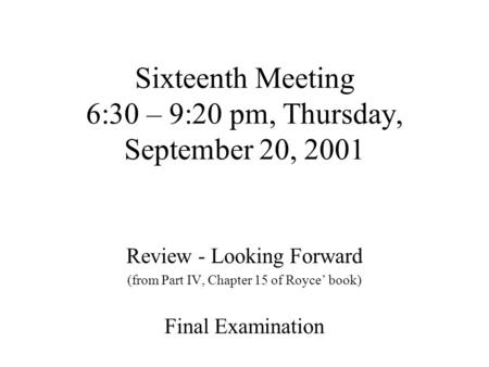 Sixteenth Meeting 6:30 – 9:20 pm, Thursday, September 20, 2001 Review - Looking Forward (from Part IV, Chapter 15 of Royce’ book) Final Examination.