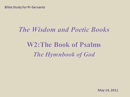 The Wisdom and Poetic Books W2:The Book of Psalms The Hymnbook of God Bible Study for Pr-Servants May 14, 2011.