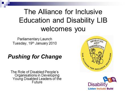 The Alliance for Inclusive Education and Disability LIB welcomes you Parliamentary Launch Tuesday, 19 th January 2010 Pushing for Change The Role of Disabled.