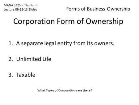 MANA 3325 – Thurburn Lecture 09-12-13 Slides Forms of Business Ownership 1.A separate legal entity from its owners. 2.Unlimited Life 3.Taxable What Types.