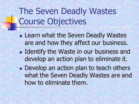 The Seven Deadly Wastes Course Objectives Learn what the Seven Deadly Wastes are and how they affect our business. Identify the Waste in our business and.
