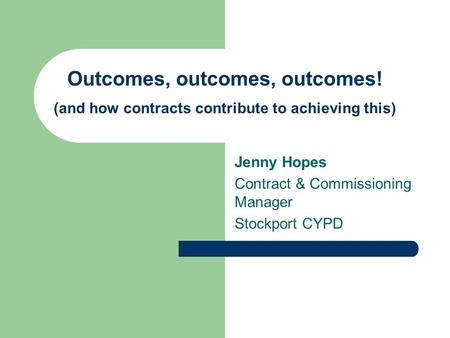 Outcomes, outcomes, outcomes! (and how contracts contribute to achieving this) Jenny Hopes Contract & Commissioning Manager Stockport CYPD.