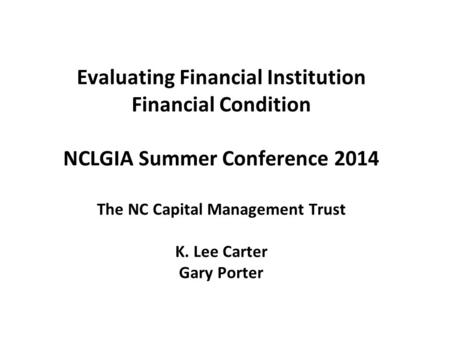 Evaluating Financial Institution Financial Condition NCLGIA Summer Conference 2014 The NC Capital Management Trust K. Lee Carter Gary Porter.