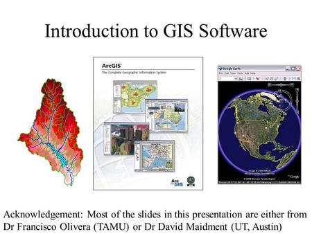 Introduction to GIS Software Acknowledgement: Most of the slides in this presentation are either from Dr Francisco Olivera (TAMU) or Dr David Maidment.