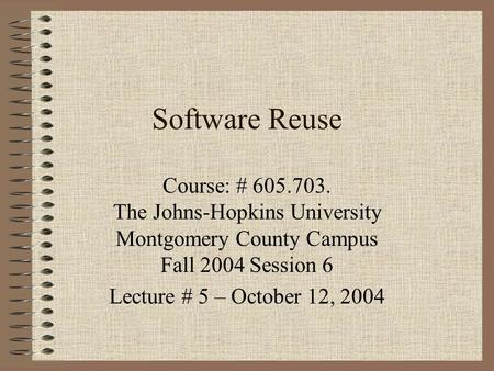 Software Reuse Course: # 605.703. The Johns-Hopkins University Montgomery County Campus Fall 2004 Session 6 Lecture # 5 – October 12, 2004.
