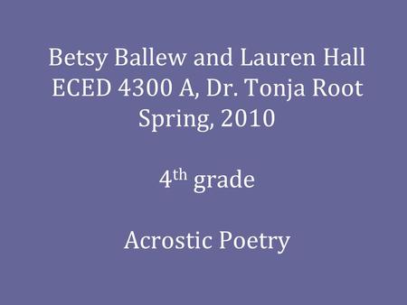 Betsy Ballew and Lauren Hall ECED 4300 A, Dr. Tonja Root Spring, 2010 4 th grade Acrostic Poetry.