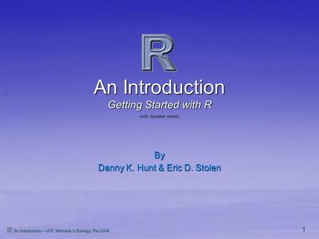 1 An Introduction – UCF, Methods in Ecology, Fall 2008 An Introduction By Danny K. Hunt & Eric D. Stolen Getting Started with R (with speaker notes)