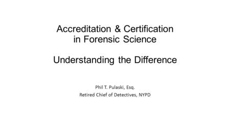 Accreditation & Certification in Forensic Science Understanding the Difference Phil T. Pulaski, Esq. Retired Chief of Detectives, NYPD.