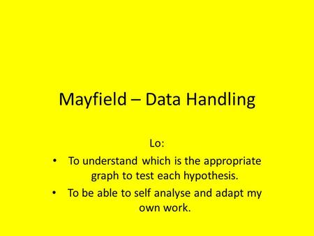 Mayfield – Data Handling Lo: To understand which is the appropriate graph to test each hypothesis. To be able to self analyse and adapt my own work.