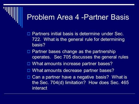 Problem Area 4 -Partner Basis  Partners initial basis is determine under Sec. 722. What is the general rule for determining basis?  Partner bases change.