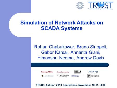 TRUST, Autumn 2010 Conference, November 10-11, 2010 Simulation of Network Attacks on SCADA Systems Rohan Chabukswar, Bruno Sinopoli, Gabor Karsai, Annarita.