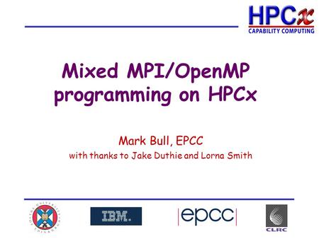 Mixed MPI/OpenMP programming on HPCx Mark Bull, EPCC with thanks to Jake Duthie and Lorna Smith.
