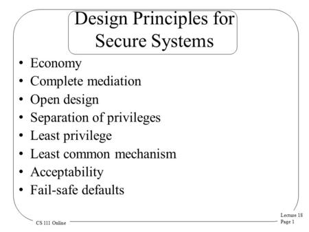 Lecture 18 Page 1 CS 111 Online Design Principles for Secure Systems Economy Complete mediation Open design Separation of privileges Least privilege Least.