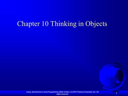 Liang, Introduction to Java Programming, Ninth Edition, (c) 2013 Pearson Education, Inc. All rights reserved. 1 Chapter 10 Thinking in Objects.