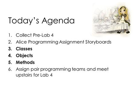 Today’s Agenda 1.Collect Pre-Lab 4 2.Alice Programming Assignment Storyboards 3.Classes 4.Objects 5.Methods 6.Assign pair programming teams and meet upstairs.
