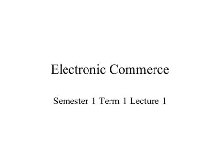 Electronic Commerce Semester 1 Term 1 Lecture 1. Defining Electronic Commerce Depending on whom you ask, electronic commerce (often referred to as e-