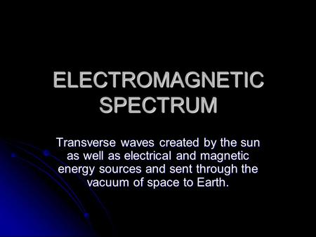 ELECTROMAGNETIC SPECTRUM Transverse waves created by the sun as well as electrical and magnetic energy sources and sent through the vacuum of space to.