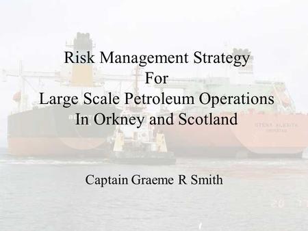 Risk Management Strategy For Large Scale Petroleum Operations In Orkney and Scotland Captain Graeme R Smith.