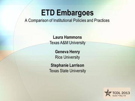 ETD Embargoes A Comparison of Institutional Policies and Practices Laura Hammons Texas A&M University Geneva Henry Rice University Stephanie Larrison Texas.